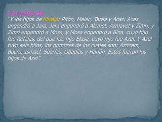 1 Cr. 9:41-44
“Y los hijos de Micaía: Pitón, Melec, Tarea y Acaz. Acaz
engendró a Jara, Jara engendró a Alemet, Azmavet y Zimri, y
Zimri engendró a Mosa, y Mosa engendró a Bina, cuyo hijo
fue Refaías, del que fue hijo Elasa, cuyo hijo fue Azel. Y Azel
tuvo seis hijos, los nombres de los cuales son: Azricam,
Bocru, Ismael, Searías, Obadías y Hanán. Estos fueron los
hijos de Azel”.
 