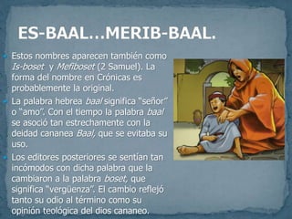  Estos nombres aparecen también como
Is-boset y Mefiboset (2 Samuel). La
forma del nombre en Crónicas es
probablemente la original.
 La palabra hebrea baal significa “señor”
o “amo”. Con el tiempo la palabra baal
se asoció tan estrechamente con la
deidad cananea Baal, que se evitaba su
uso.
 Los editores posteriores se sentían tan
incómodos con dicha palabra que la
cambiaron a la palabra boset, que
significa “vergüenza”. El cambio reflejó
tanto su odio al término como su
opinión teológica del dios cananeo.
 