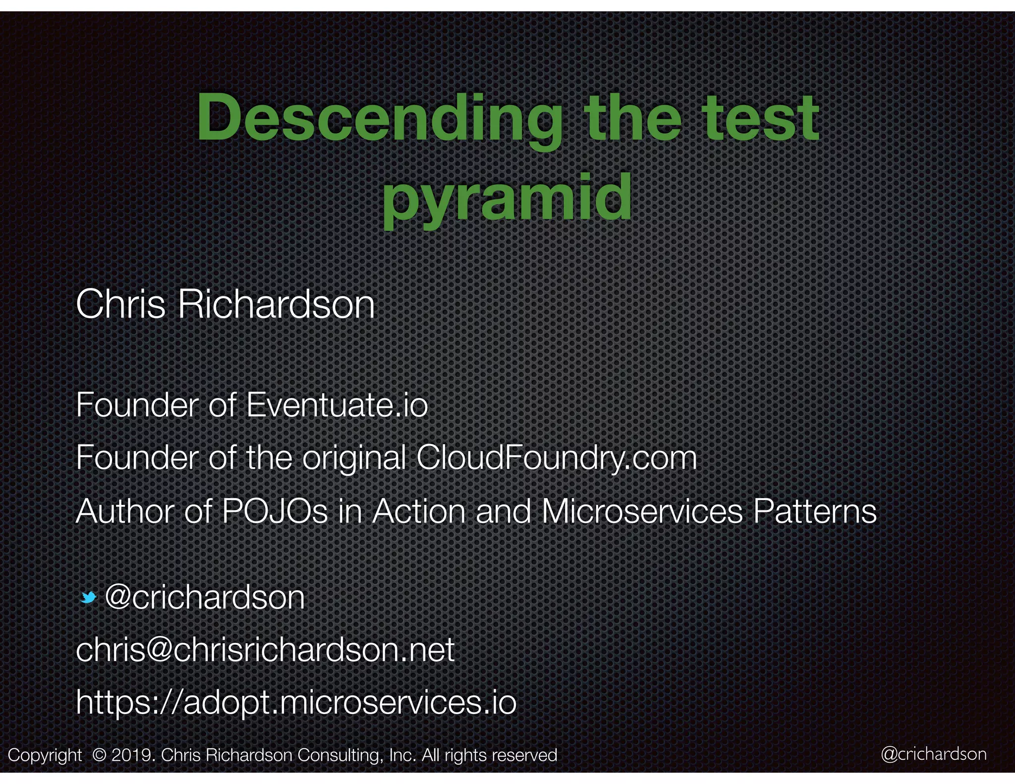@crichardson Descending the test pyramid Copyright © 2019. Chris Richardson Consulting, Inc. All rights reserved Chris Richardson Founder of Eventuate.io Founder of the original CloudFoundry.com Author of POJOs in Action and Microservices Patterns @crichardson chris@chrisrichardson.net https://adopt.microservices.io 
