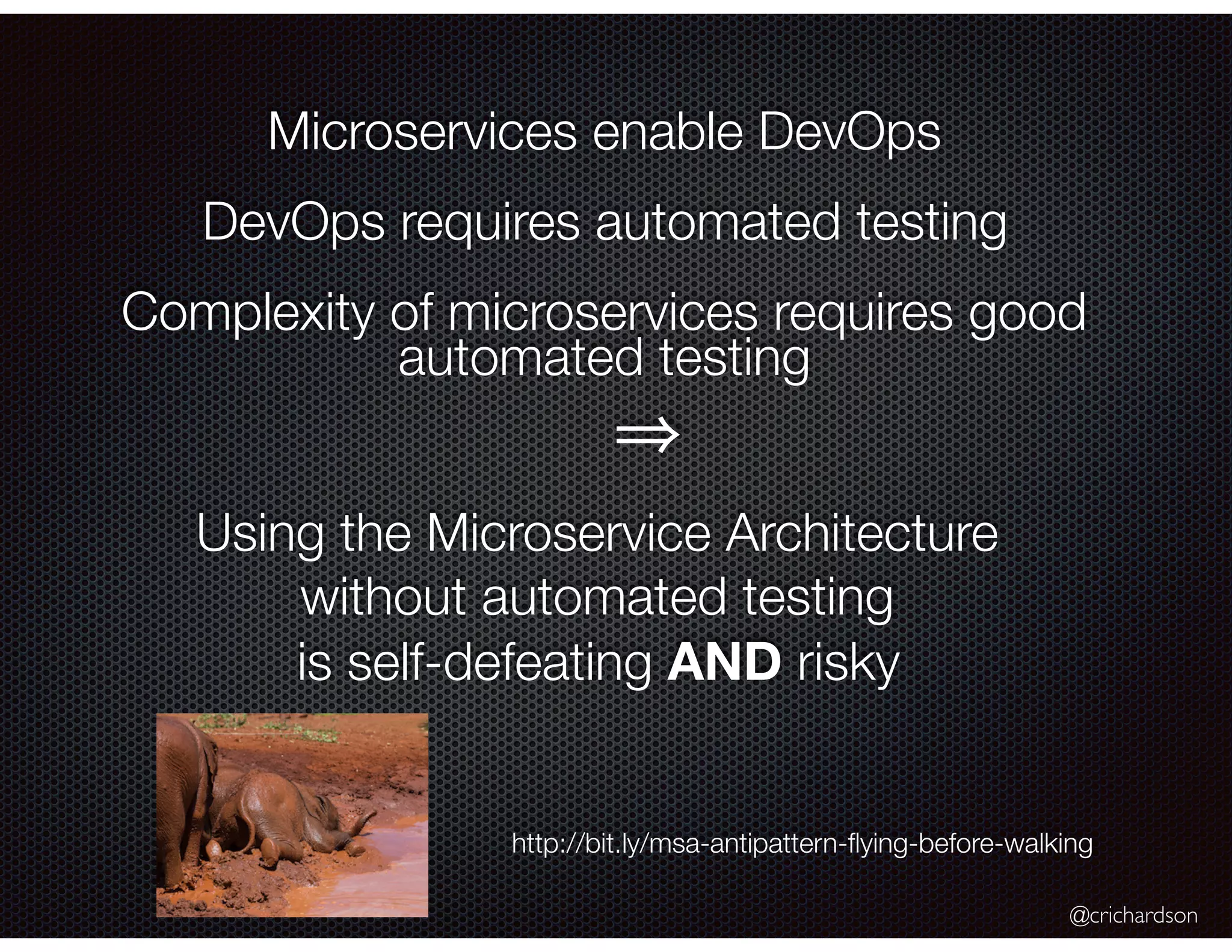 @crichardson Microservices enable DevOps DevOps requires automated testing Complexity of microservices requires good automated testing Using the Microservice Architecture without automated testing is self-defeating AND risky http://bit.ly/msa-antipattern-ﬂying-before-walking 