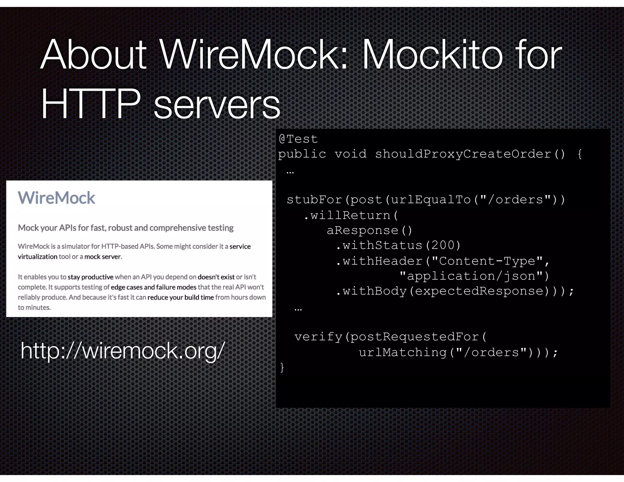 About WireMock: Mockito for HTTP servers http://wiremock.org/ @Test public void shouldProxyCreateOrder() { … stubFor(post(urlEqualTo("/orders")) .willReturn( aResponse() .withStatus(200) .withHeader("Content-Type", "application/json") .withBody(expectedResponse))); … verify(postRequestedFor( urlMatching("/orders"))); } 