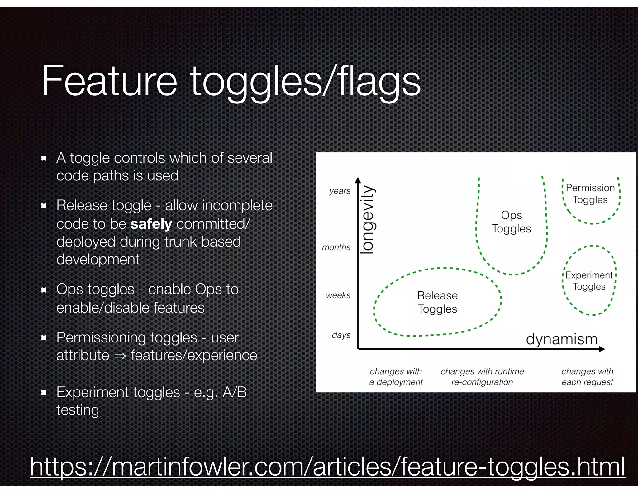 Feature toggles/ﬂags A toggle controls which of several code paths is used Release toggle - allow incomplete code to be safely committed/ deployed during trunk based development Ops toggles - enable Ops to enable/disable features Permissioning toggles - user attribute features/experience Experiment toggles - e.g. A/B testing https://martinfowler.com/articles/feature-toggles.html 