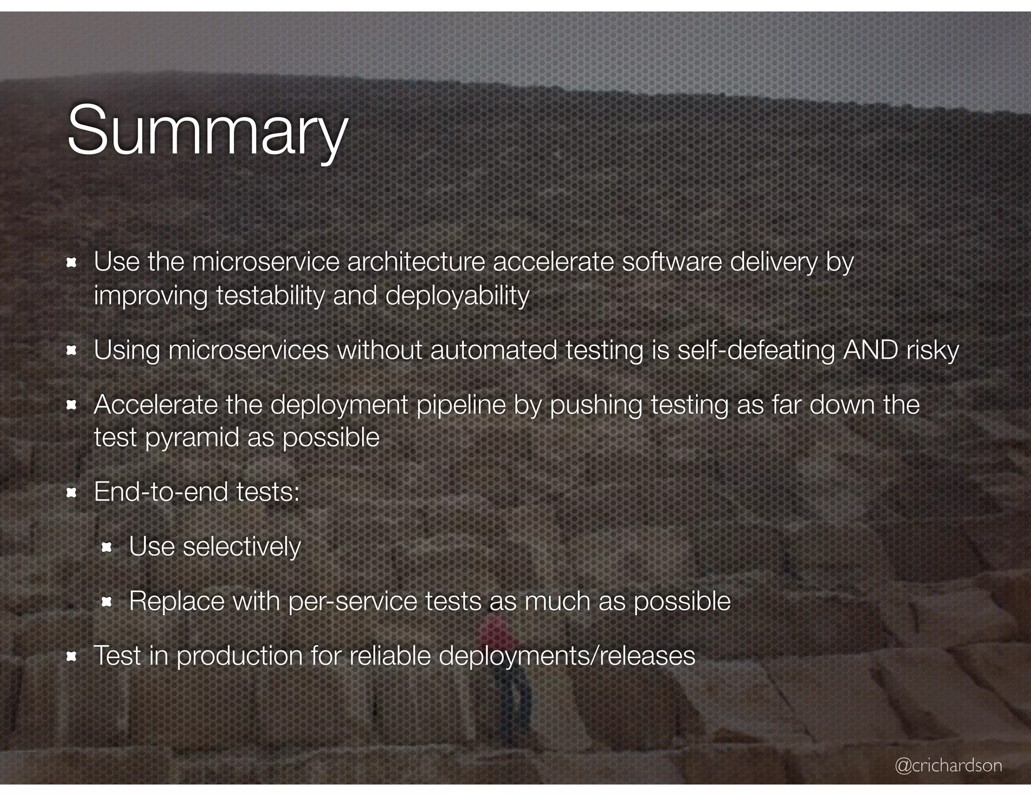 @crichardson Summary Use the microservice architecture accelerate software delivery by improving testability and deployability Using microservices without automated testing is self-defeating AND risky Accelerate the deployment pipeline by pushing testing as far down the test pyramid as possible End-to-end tests: Use selectively Replace with per-service tests as much as possible Test in production for reliable deployments/releases 
