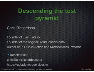 @crichardson
Descending the test
pyramid
Copyright © 2019. Chris Richardson Consulting, Inc. All rights reserved
Chris Richardson
Founder of Eventuate.io
Founder of the original CloudFoundry.com
Author of POJOs in Action and Microservices Patterns
@crichardson
chris@chrisrichardson.net
https://adopt.microservices.io
 