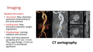 Imaging
Needed information:
• Aneurysm: Max. diameter,
extension (relationship to
the renal arteries)
• Landing zone: Max.
transverse diameter, length,
angulations
• Disadvantage: ionizing
radiation and contrast
• Inter- and intra-observer
variability of CT are < 5 mm
Thus, any change > 5 mm on
serial CT is considered
significant
CT aortography
 