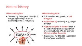 Natural history
Descending TAA:
• Descending TAAs grow faster (at 3
mm/year) in comparison to
ascending aorta (1 mm/year)
Descending AAA:
• Estimated rate of growth is 1–6
mm/year
• Accelerated by smoking (x2) , larger
dimeter
• Rupture is higher in women than in
men at similar diameters; women
present ruptured AAA on average
10 mm smaller than men
• Responsible for 150,000 to 200,000
deaths/ year worldwide
 