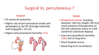 Surgical Vs. percutaneous ?
Surgical
• Fit nearly all anatomies
• Higher rate of peri-procedural stroke and
paraplegia (↓ by CSF drainage especially
with long graft > 15 cm)
• Higher early procedural mortality 17 %
TEVAR
• Anatomical criteria: (Landing
diameter <40 mm, length >20 mm)
novel solutions (Transposition of
the left subclavian artery or a left
carotid-to-subclavian Bypass)
• Low early procedural mortality
5.6%, lost at long term
• Short hospital course
• Need long term surveillance
 