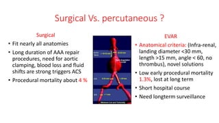 Surgical Vs. percutaneous ?
Surgical
• Fit nearly all anatomies
• Long duration of AAA repair
procedures, need for aortic
clamping, blood loss and fluid
shifts are strong triggers ACS
• Procedural mortality about 4 %
EVAR
• Anatomical criteria: (Infra-renal,
landing diameter <30 mm,
length >15 mm, angle < 60, no
thrombus), novel solutions
• Low early procedural mortality
1.3%, lost at long term
• Short hospital course
• Need longterm surveillance
 