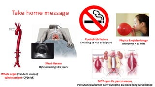 Take home message
Whole organ (Tandem lesions)
Whole patient (CVD risk)
Silent disease
U/S screening >65 years
Physics & epidemiology
Intervene > 55 mm
Control risk factors
Smoking x2 risk of rupture
MDT open Vs. percutaneous
Percutaneous better early outcome but need long surveillance
 