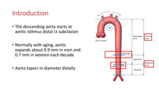 Introduction
• The descending aorta starts at
aortic isthmus distal Lt subclavian
• Normally with aging, aortic
expands about 0.9 mm in men and
0.7 mm in women each decade
• Aorta tapers in diameter distally
 