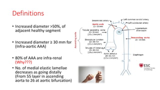 Definitions
• Increased diameter >50%, of
adjacent healthy segment
• Increased diameter ≥ 30 mm for
(Infra-aortic AAA)
• 80% of AAA are infra-renal
(Why???)
• No. of medial elastic lamellae
decreases as going distally
(From 55 layer in ascending
aorta to 26 at aortic bifurcation)
 