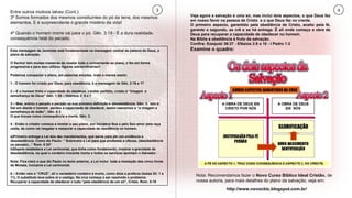 3 4Entre outros motivos talvez (Cont.):
3º Somos formados dos mesmos constituintes do pó da terra, dos mesmos
elementos. E é surpreendente o grande mistério da vida!
4º Quando o homem morre vai para o pó. Gên. 3:19 - É a dura realidade,
consequência fatal do pecado.
Esta mensagem de Jeremias está fundamentada na mensagem central da palavra de Deus, o
plano de salvação.
O Senhor tem muitas maneiras de revelar tudo o concernente ao plano, o fez em forma
progressiva e para isso utilizou figuras extraordinárias!!
Podemos compactar o plano, em palavras simples, mais o menos assim:
1 - O homem foi criado por Deus, para obediência, é a mensagem de Gên. 2:16 e 17
2 – E o homem tinha a capacidade de obedecer, caráter perfeito, criado à “imagem e
semelhança de Deus” Gên. 1:26 – Hebreus 2: 6 e 7
3 – Mas, entrou o pecado e pecado na sua primeira definição é desobediência. Gên. 3. Isto é:
Daí em diante o homem perdeu a capacidade de obedecer, assim nascemos a “a imagem e
semelhança de Adão”, Gên. 5:3
O que trouxe como consequência a morte, Gên. 3.
4 - Então o criador começa a revelar o seu plano, por iniciativa Sua e pelo Seu amor pela raça
caída, de como vai resgatar e restaurar a capacidade de obediência no homem.
a)Primeiro entrega a Lei dos dez mandamentos, que serve para pôr em evidência a
desobediência. Como diz Paulo: “ Sobreveio a Lei para que avultasse a ofensa, (desobediência
ou pecado)...” Rom. 5:20*
b)Depois estabelece a Lei cerimonial, que tinha como fundamento, mostrar a gravidade da
desobediência, na qual o cordeiro inocente morto e todos os serviços apontam o Salvador.
Nota: Fica claro o que diz Paulo no texto anterior, a Lei inclui toda a revelação dos cinco livros
de Moisés, inclusive a Lei cerimonial.
6 – Então veio a “CRUZ”, ali o verdadeiro cordeiro é morto, como dizia a profecia (Isaías 53: 1 a
11), O substituto leva sobre si o castigo. Na cruz começa a ser resolvido o problema:
Recuperar a capacidade de obedecer e tudo “pela obediência de um só”, Cristo. Rom. 5:19
Veja agora a salvação é uma só, mas inclui dois aspectos, o que Deus fez
em nosso favor na pessoa de Cristo e o que Deus faz no crente.
O primeiro aspecto, garantido pela obediência de Cristo, aceito pela fé,
garante o segundo, se crê e se há entrega. É ali onde começa a obra de
Deus para recuperar a capacidade de obedecer no homem.
Na Bíblia a obediência é fruto da salvação.
Confira: Ezequiel 36:27 - Efésios 2:8 a 10 - I Pedro 1:2
Examine o quadro:
Nota: Recomendamos fazer o Novo Curso Bíblico Ideal Cristão, de
nossa autoria, para mais detalhes do plano da salvação, veja em:
http://www.novocbic.blogspot.com.br/
 