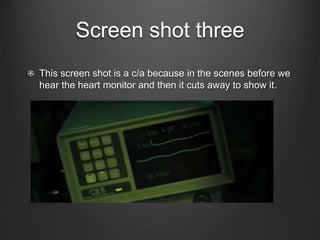 Screen shot three
This screen shot is a c/a because in the scenes before we
hear the heart monitor and then it cuts away to show it.
 