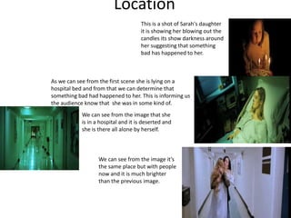 Location
As we can see from the first scene she is lying on a
hospital bed and from that we can determine that
something bad had happened to her. This is informing us
the audience know that she was in some kind of.
accident.
This is a shot of Sarah's daughter
it is showing her blowing out the
candles its show darkness around
her suggesting that something
bad has happened to her.
We can see from the image that she
is in a hospital and it is deserted and
she is there all alone by herself.
We can see from the image it’s
the same place but with people
now and it is much brighter
than the previous image.
 