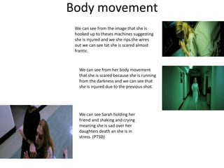 Body movement
We can see from her body movement
that she is scared because she is running
from the darkness and we can see that
she is injured due to the previous shot.
We can see from the image that she is
hooked up to theses machines suggesting
she is injured and we she rips the wires
out we can see tat she is scared almost
frantic.
We can see Sarah holding her
friend and shaking and crying
meaning she is sad over her
daughters death an she is in
stress. (PTSD)
 