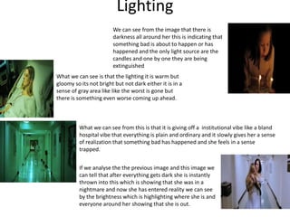 Lighting
We can see from the image that there is
darkness all around her this is indicating that
something bad is about to happen or has
happened and the only light source are the
candles and one by one they are being
extinguished
What we can see is that the lighting it is warm but
gloomy so its not bright but not dark either it is in a
sense of gray area like like the worst is gone but
there is something even worse coming up ahead.
What we can see from this is that it is giving off a institutional vibe like a bland
hospital vibe that everything is plain and ordinary and it slowly gives her a sense
of realization that something bad has happened and she feels in a sense
trapped.
If we analyse the the previous image and this image we
can tell that after everything gets dark she is instantly
thrown into this which is showing that she was in a
nightmare and now she has entered reality we can see
by the brightness which is highlighting where she is and
everyone around her showing that she is out.
 
