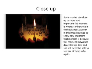 Close up
Some movies use close
up to show how
important the moment
is whereas others use it
to show anger. As seen
in this image its used to
show how important
that moment is because
this moment shows her
daughter has died and
she will never be able to
see her birthday cake
again.
 