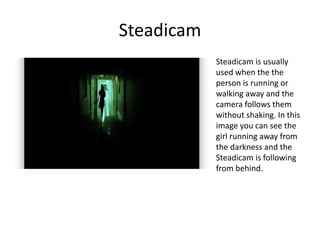 Steadicam
Steadicam is usually
used when the the
person is running or
walking away and the
camera follows them
without shaking. In this
image you can see the
girl running away from
the darkness and the
Steadicam is following
from behind.
 
