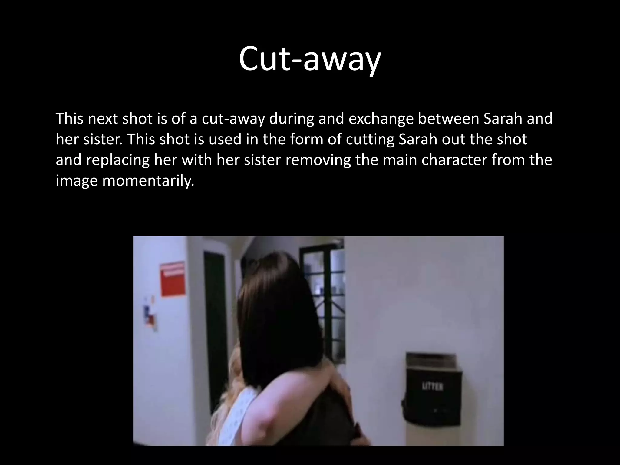 Cut-away
This next shot is of a cut-away during and exchange between Sarah and
her sister. This shot is used in the form of cutting Sarah out the shot
and replacing her with her sister removing the main character from the
image momentarily.
 