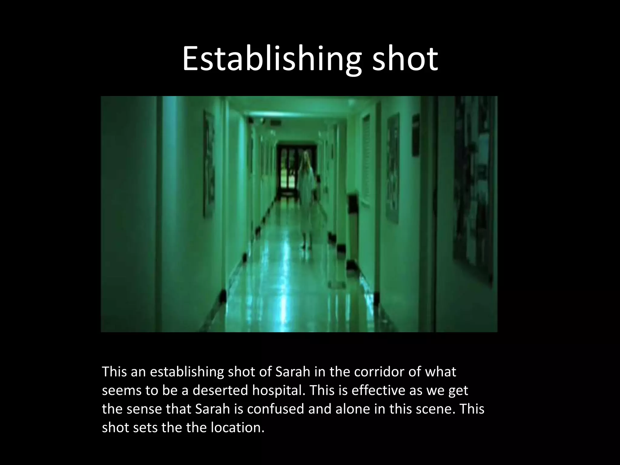 Establishing shot
This an establishing shot of Sarah in the corridor of what
seems to be a deserted hospital. This is effective as we get
the sense that Sarah is confused and alone in this scene. This
shot sets the the location.
 