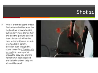 Shot 11 
 Here is a terrible scene what I 
find quite rushed because the 
husband we know who died 
but he don’t have blonde hair 
and also the girl who doesn't 
have blonde hair either but 
then in the last frame no pole 
was headed in Sarah's 
direction even though this 
scene lasted for a fraction of a 
second the close up shot 
shows the gory side and the 
horror what has happened 
and tells the viewer they are 
all could be dead 
 