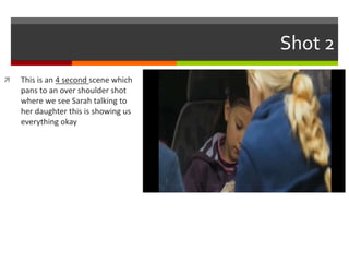 Shot 2 
 This is an 4 second scene which 
pans to an over shoulder shot 
where we see Sarah talking to 
her daughter this is showing us 
everything okay 
 