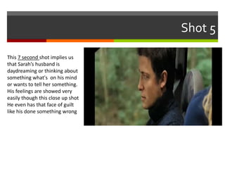 Shot 5 
This 7 second shot implies us 
that Sarah’s husband is 
daydreaming or thinking about 
something what's on his mind 
or wants to tell her something. 
His feelings are showed very 
easily though this close up shot 
He even has that face of guilt 
like his done something wrong 
 