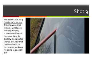 Shot 9 
This scene lasts for a 
fraction of a second 
This shows us that 
the pole what goes 
into the window 
screen is real but at 
the same time its 
digitally manipulated 
too we all know that 
the husband is in 
this seat so we know 
his going to possibly 
die 
 