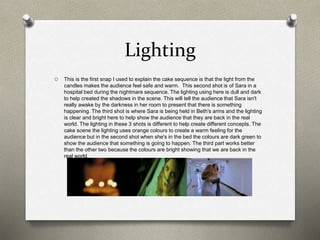 Lighting
O This is the first snap I used to explain the cake sequence is that the light from the
candles makes the audience feel safe and warm. This second shot is of Sara in a
hospital bed during the nightmare sequence. The lighting using here is dull and dark
to help created the shadows in the scene. This will tell the audience that Sara isn't
really awake by the darkness in her room to present that there is something
happening. The third shot is where Sara is being held in Beth's arms and the lighting
is clear and bright here to help show the audience that they are back in the real
world. The lighting in these 3 shots is different to help create different concepts. The
cake scene the lighting uses orange colours to create a warm feeling for the
audience but in the second shot when she's in the bed the colours are dark green to
show the audience that something is going to happen. The third part works better
than the other two because the colours are bright showing that we are back in the
real world.
 
