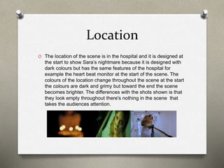Location
O The location of the scene is in the hospital and it is designed at
the start to show Sara’s nightmare because it is designed with
dark colours but has the same features of the hospital for
example the heart beat monitor at the start of the scene. The
colours of the location change throughout the scene at the start
the colours are dark and grimy but toward the end the scene
becomes brighter. The differences with the shots shown is that
they look empty throughout there's nothing in the scene that
takes the audiences attention.
 