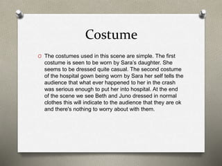 Costume
O The costumes used in this scene are simple. The first
costume is seen to be worn by Sara’s daughter. She
seems to be dressed quite casual. The second costume
of the hospital gown being worn by Sara her self tells the
audience that what ever happened to her in the crash
was serious enough to put her into hospital. At the end
of the scene we see Beth and Juno dressed in normal
clothes this will indicate to the audience that they are ok
and there's nothing to worry about with them.
 
