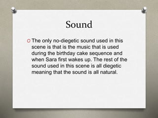 Sound
O The only no-diegetic sound used in this
scene is that is the music that is used
during the birthday cake sequence and
when Sara first wakes up. The rest of the
sound used in this scene is all diegetic
meaning that the sound is all natural.
 