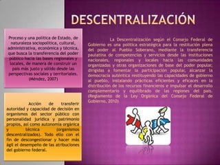 Rendí Luzardo DescentralizaciónProceso y una política de Estado, de naturaleza sociopolítica, cultural, administrativa, económica y técnica, que busca la transferencia del poder público hacia las bases regionales y locales, de manera de construir un país más justo y sólido desde las perspectivas sociales y territoriales. (Méndez, 2007)	La Descentralización según el Consejo Federal de Gobierno es una política estratégica para la restitución plena del poder al Pueblo Soberano, mediante la transferencia paulatina de competencias y servicios desde las instituciones nacionales, regionales y locales hacia las comunidades organizadas y otras organizaciones de base del poder popular, dirigidas a fomentar la participación popular, alcanzar la democracia auténtica restituyendo las capacidades de gobierno al pueblo, instalando prácticas eficientes y eficaces en la distribución de los recursos financieros e impulsar el desarrollo complementario y equilibrado de las regiones del país. (Reglamento de la Ley Orgánica del Consejo Federal de Gobierno, 2010)	Acción de transferir autoridad y capacidad de decisión en organismos del sector público con personalidad jurídica y patrimonio propios, así como autonomía orgánica y técnica (organismos descentralizados). Todo ello con el fin de descongestionar y hacer más ágil el desempeño de las atribuciones del gobierno federal. 