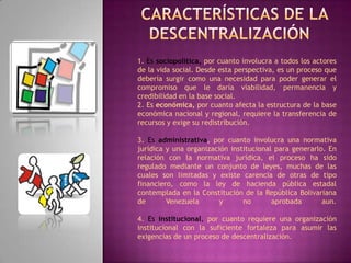   Características de la descentralización1. Es sociopolítica, por cuanto involucra a todos los actores de la vida social. Desde esta perspectiva, es un proceso que debería surgir como una necesidad para poder generar el compromiso que le daría viabilidad, permanencia y credibilidad en la base social.2. Es económica, por cuanto afecta la estructura de la base económica nacional y regional, requiere la transferencia de recursos y exige su redistribución.3. Es administrativa, por cuanto involucra una normativa jurídica y una organización institucional para generarlo. En relación con la normativa jurídica, el proceso ha sido regulado mediante un conjunto de leyes, muchas de las cuales son limitadas y existe carencia de otras de tipo financiero, como la ley de hacienda pública estadal contemplada en la Constitución de la República Bolivariana de Venezuela y no aprobada aun.4. Es institucional, por cuanto requiere una organización institucional con la suficiente fortaleza para asumir las exigencias de un proceso de descentralización.