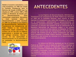 Debido al excesivo centralismo y a la crisis económica, en 1984 fue creada la Comisión Presidencial para la Reforma del Estado (COPRE) que fue disuelta en 1999, y entre 1989 y 1998 existió un Ministerio de Estado para la Descentralización. Estas instituciones propiciaron discusiones a nivel nacional sobre la descentralización y como resultado en 1989 fue aprobada la Ley Orgánica de Descentralización, Delimitación y Transferencia de Competencias del Poder Público y los municipios adquirieron mayor autonomía. Por primera vez en ese año se eligieron gobernadores y alcaldes por medio del sufragio universal, directo y secreto. En esa oportunidad la descentralización no se profundizó al no contemplar la descentralización fiscal.Antecedentes	La Ley Orgánica de Descentralización, Delimitación y Transferencia de Competencias del Poder Público fue reformada en 2009 por la Asamblea Nacional, para revertir al Poder Nacional la competencia que había sido otorgada a los estados en la conservación, administración y aprovechamiento de carreteras, autopistas nacionales, puertos y aeropuertos de uso comercial. El Artículo 164 numeral 10 de la Constitución de la República Bolivariana de Venezuela asigna a los estados competencia exclusiva en esta materia; no obstante, el Tribunal Supremo de Justicia hizo una interpretación y dio más peso al Artículo 156 numeral 26 de la misma Constitución que asigna dicha competencia al Poder Público Nacional. Combellas (2008) denomina a este proceso de retroceso en la descentralización como recentralización.	En febrero de 2010 fue aprobado por ley el Consejo Federal de Gobierno, con el objeto de planificar y coordinar la descentralización, propiciar el desarrollo equilibrado de las regiones y transferir competencias del poder público nacional a los estados y municipios, como lo establece la Constitución. La ley estableció, además, la transferencia de competencias de los diferentes entes públicos a las organizaciones de base del poder popular. 