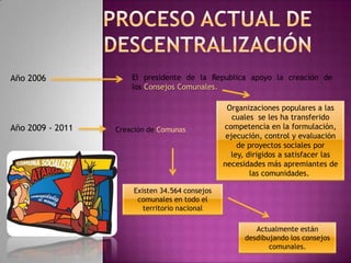 proceso actual de descentralizaciónAño 2006El presidente de la Republica apoyo la creación de los Consejos Comunales.Organizaciones populares a las cuales  se les ha transferido competencia en la formulación, ejecución, control y evaluación de proyectos sociales por ley, dirigidos a satisfacer las necesidades más apremiantes de las comunidades. Año 2009 - 2011Creación de ComunasExisten 34.564 consejos comunales en todo el territorio nacionalActualmente están desdibujando los consejos comunales. 