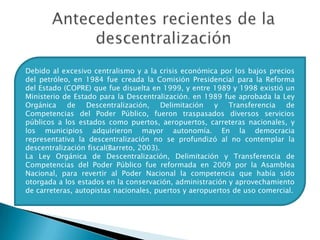 Antecedentes recientes de la descentralizaciónDebido al excesivo centralismo y a la crisis económica por los bajos precios del petróleo, en 1984 fue creada la Comisión Presidencial para la Reforma del Estado (COPRE) que fue disuelta en 1999, y entre 1989 y 1998 existió un Ministerio de Estado para la Descentralización. en 1989 fue aprobada la Ley Orgánica de Descentralización, Delimitación y Transferencia de Competencias del Poder Público, fueron traspasados diversos servicios públicos a los estados como puertos, aeropuertos, carreteras nacionales, y los municipios adquirieron mayor autonomía. En la democracia representativa la descentralización no se profundizó al no contemplar la descentralización fiscal(Barreto, 2003).La Ley Orgánica de Descentralización, Delimitación y Transferencia de Competencias del Poder Público fue reformada en 2009 por la Asamblea Nacional, para revertir al Poder Nacional la competencia que había sido otorgada a los estados en la conservación, administración y aprovechamiento de carreteras, autopistas nacionales, puertos y aeropuertos de uso comercial. 