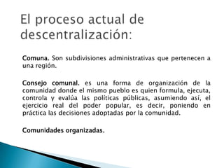 El proceso actual de descentralización:Comuna. Son subdivisiones administrativas que pertenecen a una región. Consejo comunal. es una forma de organización de la comunidad donde el mismo pueblo es quien formula, ejecuta, controla y evalúa las políticas públicas, asumiendo así, el ejercicio real del poder popular, es decir, poniendo en práctica las decisiones adoptadas por la comunidad.	Comunidades organizadas.