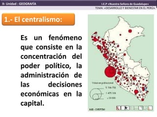 1.- El centralismo:
Es un fenómeno
que consiste en la
concentración del
poder político, la
administración de
las decisiones
económicas en la
capital.
TEMA: «DESARROLLO Y BIENESTAR EN EL PERÚ»
II- Unidad : GEOGRAFÍA I.E.P «Nuestra Señora de Guadalupe»