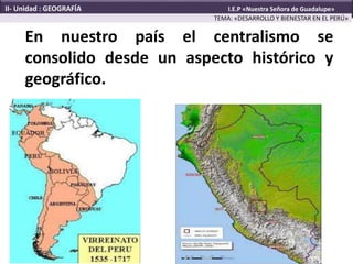 En nuestro país el centralismo se
consolido desde un aspecto histórico y
geográfico.
TEMA: «DESARROLLO Y BIENESTAR EN EL PERÚ»
II- Unidad : GEOGRAFÍA I.E.P «Nuestra Señora de Guadalupe»