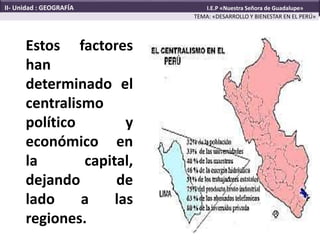 Estos factores
han
determinado el
centralismo
político y
económico en
la capital,
dejando de
lado a las
regiones.
TEMA: «DESARROLLO Y BIENESTAR EN EL PERÚ»
II- Unidad : GEOGRAFÍA I.E.P «Nuestra Señora de Guadalupe»
