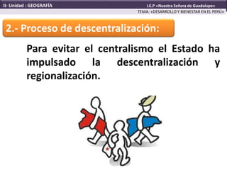 2.- Proceso de descentralización:
Para evitar el centralismo el Estado ha
impulsado la descentralización y
regionalización.
TEMA: «DESARROLLO Y BIENESTAR EN EL PERÚ»
II- Unidad : GEOGRAFÍA I.E.P «Nuestra Señora de Guadalupe»