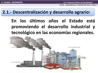 2.1.- Descentralización y desarrollo agrario:
En los últimos años el Estado está
promoviendo el desarrollo industrial y
tecnológico en las economías regionales.
TEMA: «DESARROLLO Y BIENESTAR EN EL PERÚ»
II- Unidad : GEOGRAFÍA I.E.P «Nuestra Señora de Guadalupe»