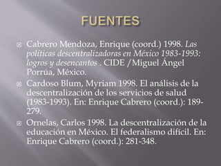  Cabrero Mendoza, Enrique (coord.) 1998. Las
políticas descentralizadoras en México 1983-1993:
logros y desencantos . CIDE /Miguel Ángel
Porrúa, México.
 Cardoso Blum, Myriam 1998. El análisis de la
descentralización de los servicios de salud
(1983-1993). En: Enrique Cabrero (coord.): 189-
279.
 Ornelas, Carlos 1998. La descentralización de la
educación en México. El federalismo difícil. En:
Enrique Cabrero (coord.): 281-348.
 