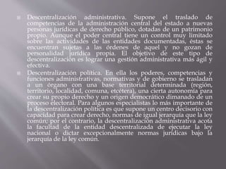  Descentralización administrativa. Supone el traslado de
competencias de la administración central del estado a nuevas
personas jurídicas de derecho público, dotadas de un patrimonio
propio. Aunque el poder central tiene un control muy limitado
sobre las actividades de las entidades documentadas, éstas se
encuentran sujetas a las órdenes de aquel y no gozan de
personalidad jurídica propia. El objetivo de este tipo de
descentralización es lograr una gestión administrativa más ágil y
efectiva.
 Descentralización política. En ella los poderes, competencias y
funciones administrativas, normativas y de gobierno se trasladan
a un órgano con una base territorial determinada (región,
territorio, localidad, comuna, etcétera), una cierta autonomía para
crear su propio derecho y un origen democrático dimanado de un
proceso electoral. Para algunos especialistas lo más importante de
la descentralización política es que supone un centro decisorio con
capacidad para crear derecho, normas de igual jerarquía que la ley
común; por el contrario, la descentralización administrativa acota
la facultad de la entidad descentralizada de ejecutar la ley
nacional o dictar excepcionalmente normas jurídicas bajo la
jerarquía de la ley común.
 