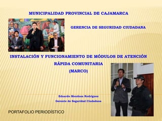 MUNICIPALIDAD PROVINCIAL DE CAJAMARCA
GERENCIA DE SEGURIDAD CIUDADANA
INSTALACIÓN Y FUNCIONAMIENTO DE MÓDULOS DE ATENCIÓN
RÁPIDA COMUNITARIA
(MARCO)
Eduardo Mendoza Rodríguez
Gerente de Seguridad Ciudadana
PORTAFOLIO PERIODÍSTICO
 