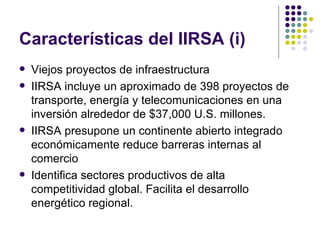 Características del IIRSA (i) Viejos proyectos de infraestructura IIRSA incluye un aproximado de 398 proyectos de transporte, energía y telecomunicaciones en una inversión alrededor de $37,000 U.S. millones. IIRSA presupone un continente abierto integrado económicamente reduce barreras internas al comercio Identifica sectores productivos de alta competitividad global. Facilita el desarrollo energético regional. 