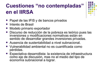 Cuestiones “no contempladas” en el IIRSA Papel de las IFIS y de bancos privados  Interés de Brasil Modelo primario exportador Discurso de reducción de la pobreza es teórico pues las inversiones y modificaciones normativas están en sentido de desarrollar grandes inversiones privadas. Ausencia de sustentabilidad a nivel subnacional. Vulnerabilidad ambiental no es cuantificada como pérdidas. Expectativa desarrollista: la existencia de infraestructura como eje de discusión, mas no el medio del tipo de economía subnacional a lograr.  