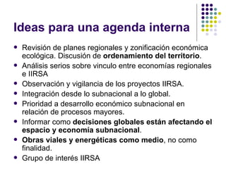 Ideas para una agenda interna Revisión de planes regionales y zonificación económica ecológica. Discusión de  ordenamiento del territorio .  Análisis serios sobre vinculo entre economías regionales e IIRSA Observación y vigilancia de los proyectos IIRSA.  Integración desde lo subnacional a lo global. Prioridad a desarrollo económico subnacional en relación de procesos mayores.  Informar como  decisiones globales están afectando el espacio y economía subnacional .  Obras viales y energéticas como medio , no como finalidad. Grupo de interés IIRSA 
