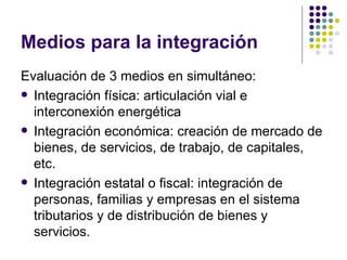 Medios para la integración Evaluación de 3 medios en simultáneo: Integración física: articulación vial e interconexión energética Integración económica: creación de mercado de bienes, de servicios, de trabajo, de capitales, etc. Integración estatal o fiscal: integración de personas, familias y empresas en el sistema tributarios y de distribución de bienes y servicios. 